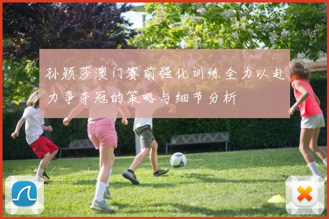 孙颖莎澳门赛前强化训练全力以赴力争夺冠的策略与细节分析