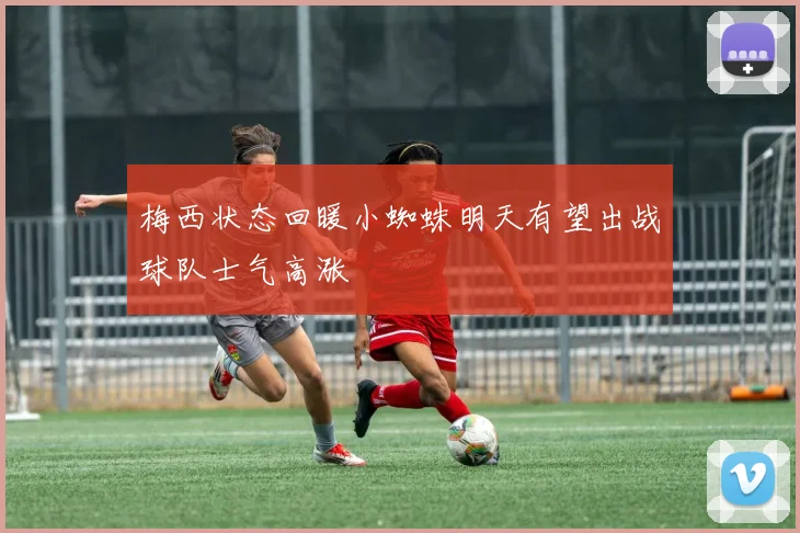梅西状态回暖小蜘蛛明天有望出战球队士气高涨