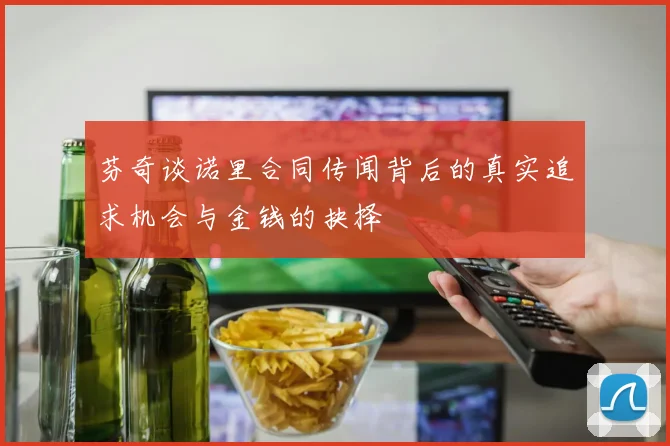 芬奇谈诺里合同传闻背后的真实追求机会与金钱的抉择