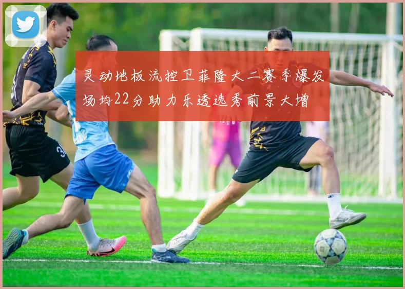 灵动地板流控卫菲隆大二赛季爆发场均22分助力乐透选秀前景大增