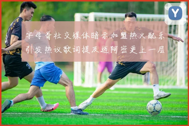 字母哥社交媒体暗示加盟热火配乐引发热议歌词提及迈阿密更上一层楼