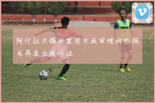 阿什拉夫强奸案将开庭审理姆巴佩或再度出庭作证