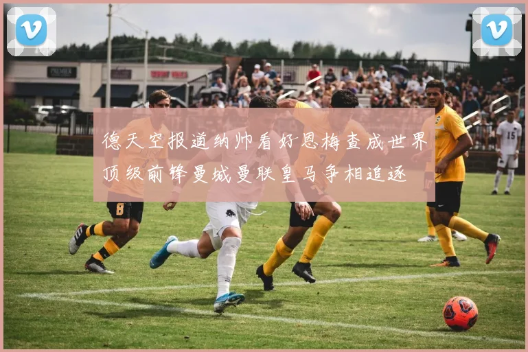 德天空报道纳帅看好恩梅查成世界顶级前锋曼城曼联皇马争相追逐