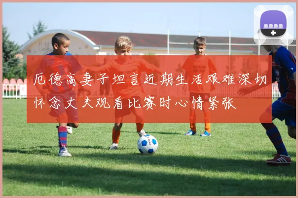厄德高妻子坦言近期生活艰难深切怀念丈夫观看比赛时心情紧张