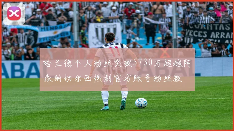 哈兰德个人粉丝突破5730万超越阿森纳切尔西热刺官方账号粉丝数
