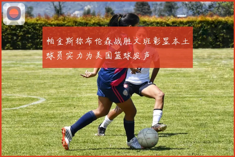 帕金斯称布伦森战胜文班彰显本土球员实力为美国篮球发声