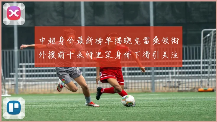中超身价最新榜单揭晓克雷桑领衔外援前十米特里策身价下滑引关注
