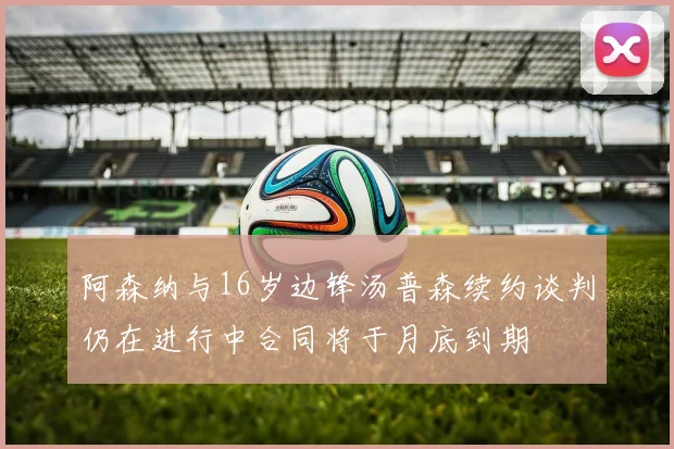 阿森纳与16岁边锋汤普森续约谈判仍在进行中合同将于月底到期