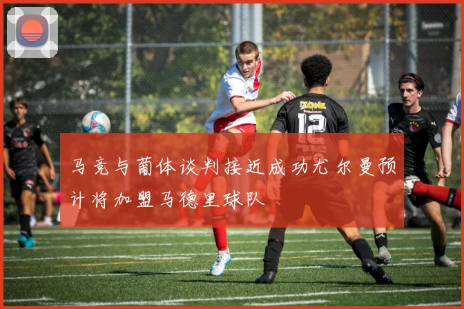 马竞与葡体谈判接近成功尤尔曼预计将加盟马德里球队