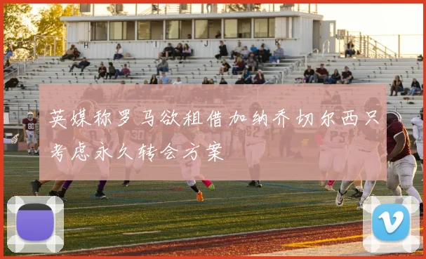 英媒称罗马欲租借加纳乔切尔西只考虑永久转会方案