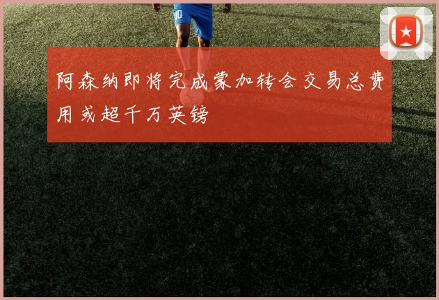 阿森纳即将完成蒙加转会交易总费用或超千万英镑